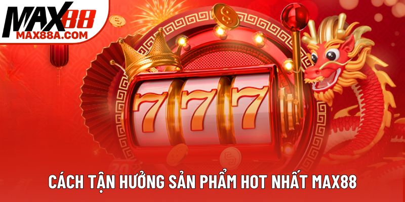 Cách tận hưởng sản phẩm hot nhất Max88 Cách tận hưởng sản phẩm hot nhất Max88